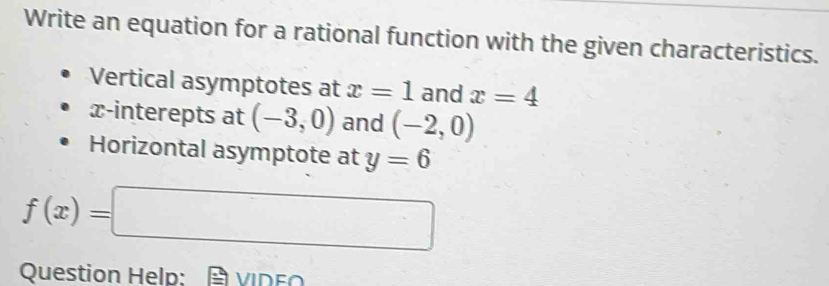 Write an equation for a rational function with the given characteristics. 
Vertical asymptotes at x=1 and x=4
x -interepts at (-3,0) and (-2,0)
Horizontal asymptote at y=6
f(x)=□
Question Help: VIDE∩