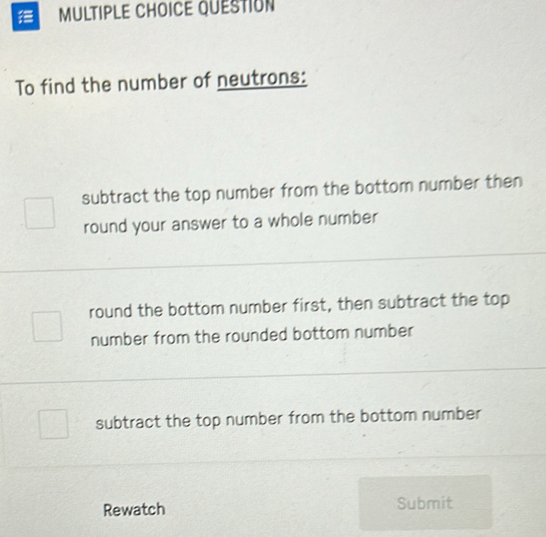 QUESTION
To find the number of neutrons:
subtract the top number from the bottom number then
round your answer to a whole number
round the bottom number first, then subtract the top
number from the rounded bottom number
subtract the top number from the bottom number
Rewatch Submit