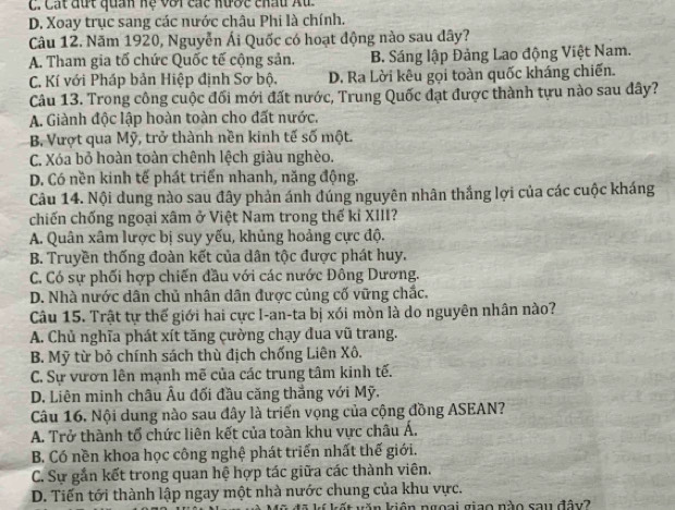 C. Cát đứt quan hệ với các nược chấu Âu
D. Xoay trục sang các nước châu Phi là chính.
Câu 12. Năm 1920, Nguyễn Ái Quốc có hoạt động nào sau dây?
A. Tham gia tố chức Quốc tế cộng sản. B. Sáng lập Đảng Lao động Việt Nam.
C. Kí với Pháp bản Hiệp định Sơ bộ. D. Ra Lời kêu gọi toàn quốc kháng chiến.
Câu 13. Trong công cuộc đối mới đất nước, Trung Quốc đạt được thành tựu nào sau đây?
A. Giành độc lập hoàn toàn cho đất nước.
B Vượt qua Mỹ, trở thành nền kinh tế số một.
C. Xóa bỏ hoàn toàn chênh lệch giàu nghèo.
D. Có nền kinh tế phát triển nhanh, năng động.
Câu 14. Nội dung nào sau đây phản ánh đúng nguyên nhân thắng lợi của các cuộc kháng
chiến chống ngoại xâm ở Việt Nam trong thế kỉ XIII?
A. Quân xâm lược bị suy yếu, khủng hoảng cực độ.
B. Truyền thống đoàn kết của dân tộc được phát huy.
C. Có sự phối hợp chiến đầu với các nước Đông Dương.
D. Nhà nước dân chủ nhân dân được củng cố vững chắc.
Câu 15. Trật tự thế giới hai cực I-an-ta bị xói mòn là do nguyên nhân nào?
A. Chủ nghĩa phát xít tăng cường chạy đua vũ trang.
B. Mỹ từ bỏ chính sách thù địch chống Liên Xô.
C. Sự vươn lên mạnh mẽ của các trung tâm kinh tế.
D. Liên minh châu Âu đối đầu căng thắng với Mỹ.
Câu 16. Nội dung nào sau đây là triển vọng của cộng đồng ASEAN?
A. Trở thành tổ chức liên kết của toàn khu vực châu Á.
B. Có nền khoa học công nghệ phát triển nhất thế giới.
C. Sự gắn kết trong quan hệ hợp tác giữa các thành viên.
D. Tiến tới thành lập ngay một nhà nước chung của khu vực.
ã kí kết văn kiên ngoại giao nào sau đây?