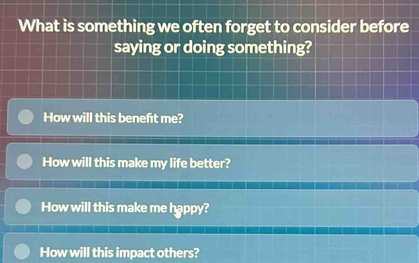 What is something we often forget to consider before 
saying or doing something? 
How will this benefit me? 
How will this make my life better? 
How will this make me happy? 
How will this impact others?