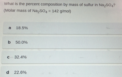 What is the percent composition by mass of sulfur in Na_2SO_4 ?
(Molar mass of Na_2SO_4=142g/mol)
a 18.5%
b 50.0%
c 32.4%
d 22.6%