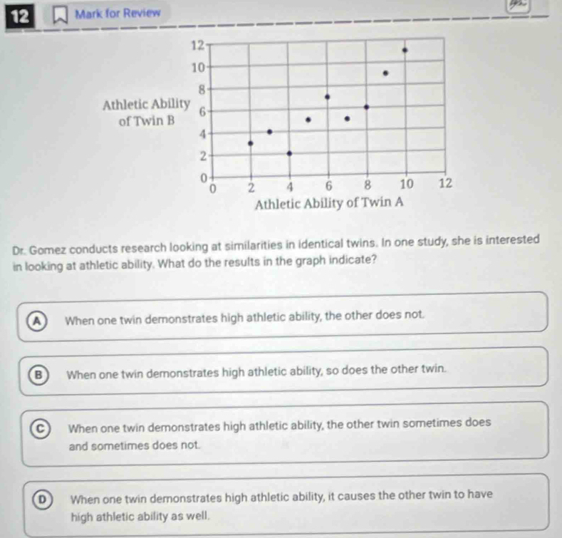 for Review
Dr. Gomez conducts research looking at similarities in identical twins. In one study, she is interested
in looking at athletic ability. What do the results in the graph indicate?
a When one twin demonstrates high athletic ability, the other does not.
B ) When one twin demonstrates high athletic ability, so does the other twin.
C When one twin demonstrates high athletic ability, the other twin sometimes does
and sometimes does not.
D When one twin demonstrates high athletic ability, it causes the other twin to have
high athletic ability as well.