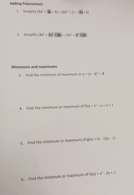 Adding Polynomials 
1. Simplify (5x^2+3x+4)-(2x^2+1)-(7x+3)
2. Simplify (3x^2+2y^2-3x)-(2x^2+y^2-2x)
Minimums and maximums 
3. Find the minimum of maximum or y=(x-1)^2+2
4. Find the minimum or maximum of f(x)=x^2-x-x+1
5. Find the minimum or maximum of g(x)=(x-1)(x-1)
6. Find the minimum or maximum of h(x)=x^2-2x+1