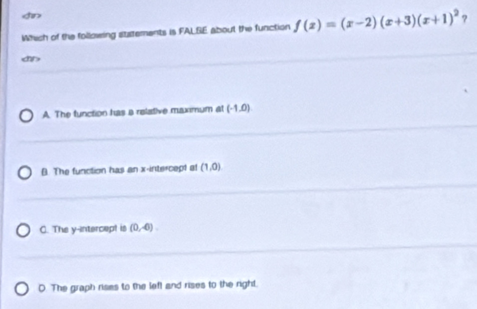 f(x)=(x-2)(x+3)(x+1)^2 ?

A. The function has a relative maximum at (-1,0)
B. The function has an x-intercept at (1,0).
C. The y-intercept is (0,-6).
D. The graph rises to the left and rises to the right.