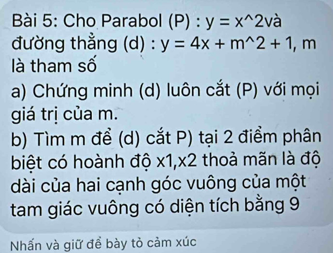 Cho Parabol (P):y=x^(wedge)2va
đường thẳng (d) : y=4x+m^(wedge)2+1, ,r n 
là tham số 
a) Chứng minh (d) luôn cắt (P) với mọi 
giá trị của m. 
b) Tìm m để (d) cắt P) tại 2 điểm phân 
biệt có hoành độ x1, x2 thoả mãn là độ 
dài của hai cạnh góc vuông của một 
tam giác vuông có diện tích bằng 9
Nhấn và giữ để bày tỏ cảm xúc