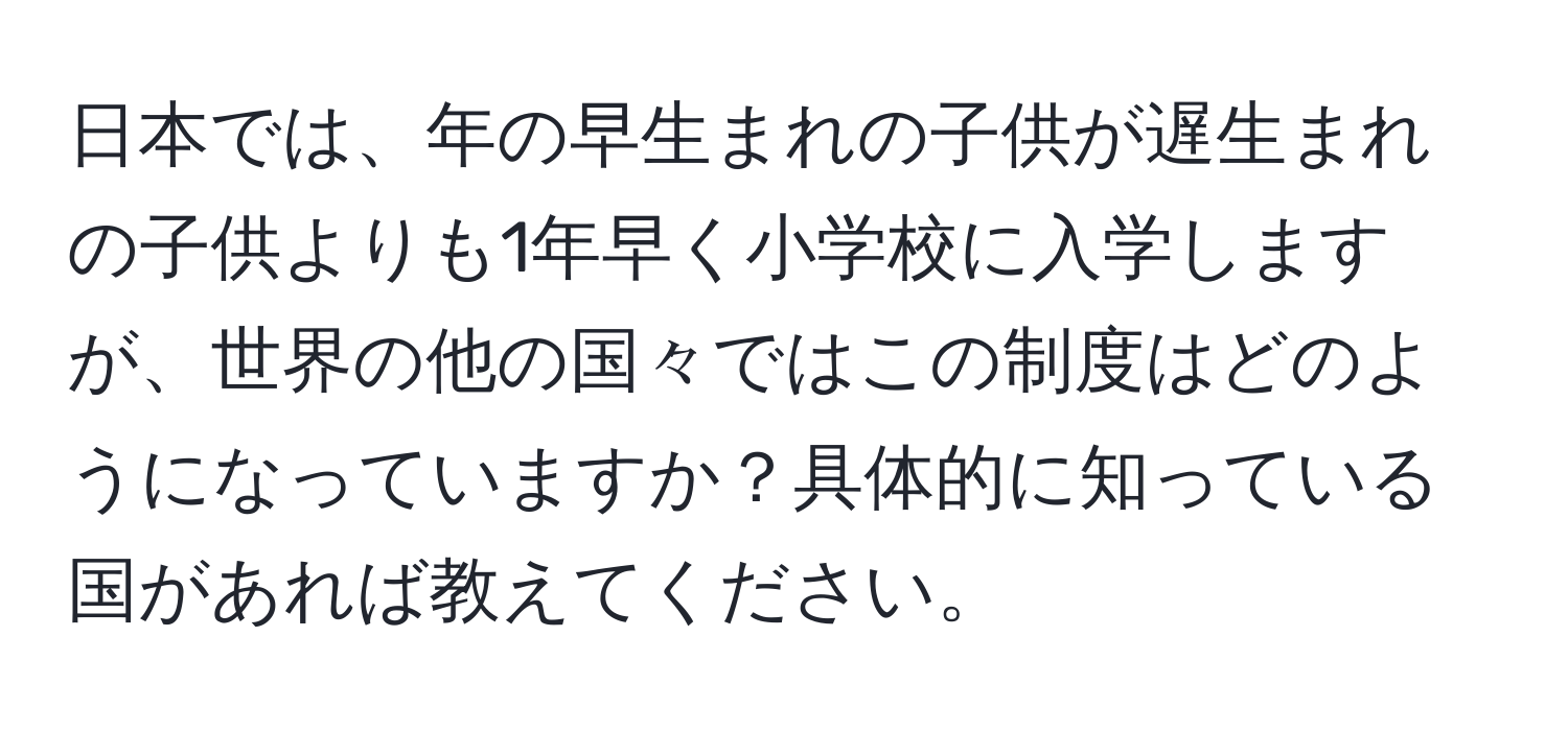 日本では、年の早生まれの子供が遅生まれの子供よりも1年早く小学校に入学しますが、世界の他の国々ではこの制度はどのようになっていますか？具体的に知っている国があれば教えてください。