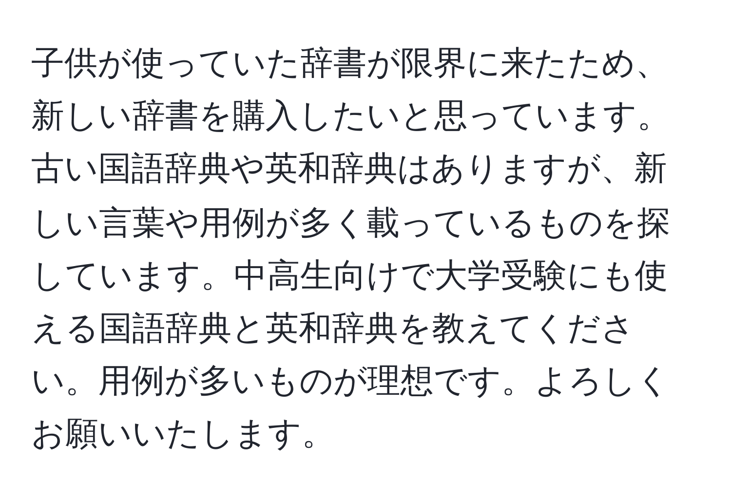 子供が使っていた辞書が限界に来たため、新しい辞書を購入したいと思っています。古い国語辞典や英和辞典はありますが、新しい言葉や用例が多く載っているものを探しています。中高生向けで大学受験にも使える国語辞典と英和辞典を教えてください。用例が多いものが理想です。よろしくお願いいたします。