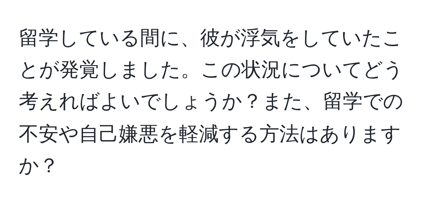 留学している間に、彼が浮気をしていたことが発覚しました。この状況についてどう考えればよいでしょうか？また、留学での不安や自己嫌悪を軽減する方法はありますか？