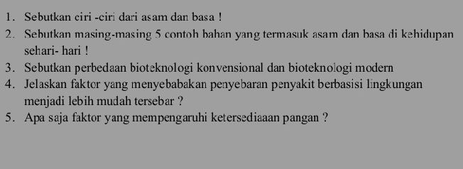 Sebutkan ciri -ciri dari asam dan basa ! 
2. Sebutkan masing-masing 5 contoh bahan yang termasuk asam dan basa di kehidupan 
sehari- hari ! 
3. Sebutkan perbedaan bioteknologi kønvensional dan bioteknologi modern 
4. Jelaskan faktor yang menyebabakan penyebaran penyakit berbasisi lingkungan 
menjadi lebih mudah tersebar ? 
5. Apa saja faktor yang mempengaruhi ketersediaaan pangan ?