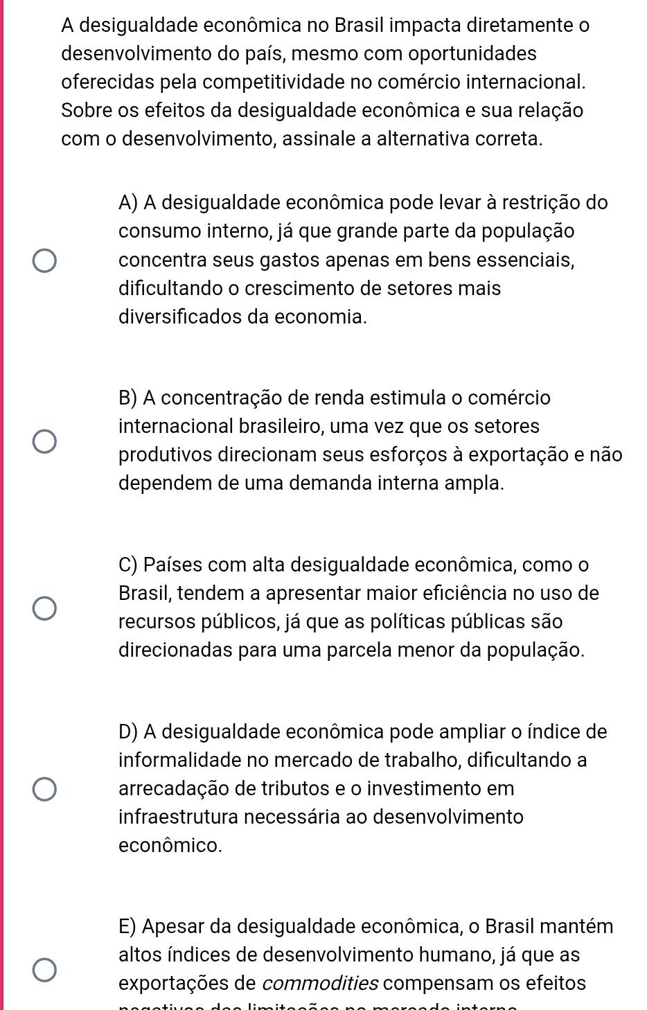 A desigualdade econômica no Brasil impacta diretamente o
desenvolvimento do país, mesmo com oportunidades
oferecidas pela competitividade no comércio internacional.
Sobre os efeitos da desigualdade econômica e sua relação
com o desenvolvimento, assinale a alternativa correta.
A) A desigualdade econômica pode levar à restrição do
consumo interno, já que grande parte da população
concentra seus gastos apenas em bens essenciais,
dificultando o crescimento de setores mais
diversificados da economia.
B) A concentração de renda estimula o comércio
internacional brasileiro, uma vez que os setores
produtivos direcionam seus esforços à exportação e não
dependem de uma demanda interna ampla.
C) Países com alta desigualdade econômica, como o
Brasil, tendem a apresentar maior eficiência no uso de
recursos públicos, já que as políticas públicas são
direcionadas para uma parcela menor da população.
D) A desigualdade econômica pode ampliar o índice de
informalidade no mercado de trabalho, dificultando a
arrecadação de tributos e o investimento em
infraestrutura necessária ao desenvolvimento
econômico.
E) Apesar da desigualdade econômica, o Brasil mantém
altos índices de desenvolvimento humano, já que as
exportações de commodities compensam os efeitos