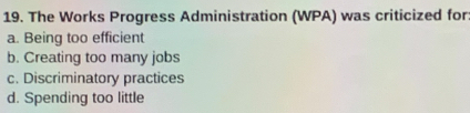 The Works Progress Administration (WPA) was criticized for
a. Being too efficient
b. Creating too many jobs
c. Discriminatory practices
d. Spending too little