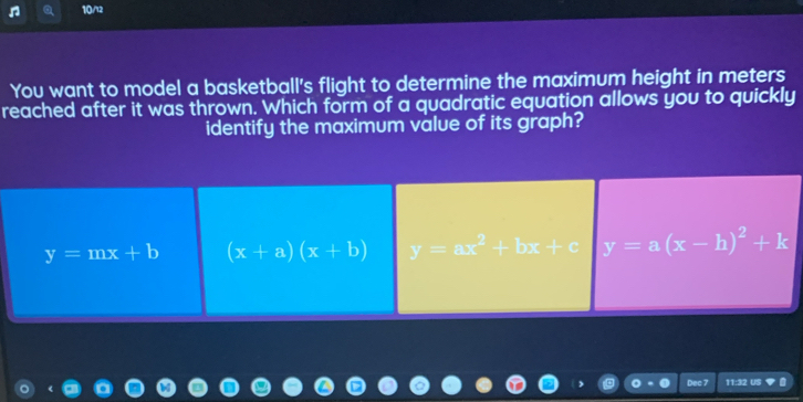 10/12
You want to model a basketball's flight to determine the maximum height in meters
reached after it was thrown. Which form of a quadratic equation allows you to quickly
identify the maximum value of its graph?
y=mx+b (x+a)(x+b) y=ax^2+bx+c y=a(x-h)^2+k
11:32 US