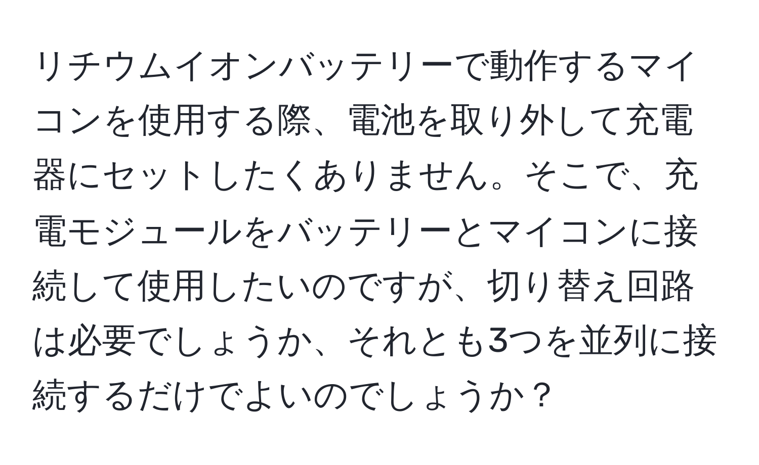 リチウムイオンバッテリーで動作するマイコンを使用する際、電池を取り外して充電器にセットしたくありません。そこで、充電モジュールをバッテリーとマイコンに接続して使用したいのですが、切り替え回路は必要でしょうか、それとも3つを並列に接続するだけでよいのでしょうか？