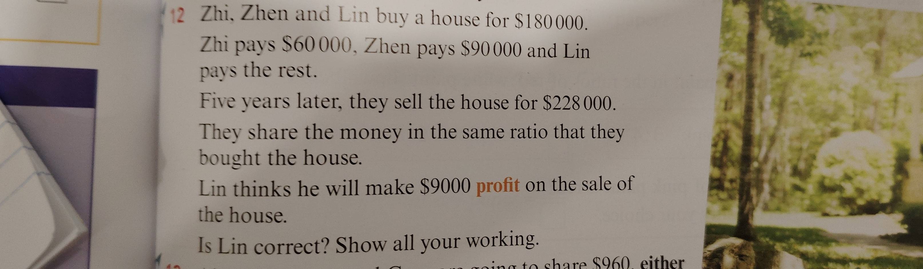 Zhi, Zhen and Lin buy a house for $180000. 
Zhi pays $60 000, Zhen pays $90000 and Lin 
pays the rest. 
Five years later, they sell the house for $228000. 
They share the money in the same ratio that they 
bought the house. 
Lin thinks he will make $9000 profit on the sale of 
the house. 
Is Lin correct? Show all your working. 
share $960, either