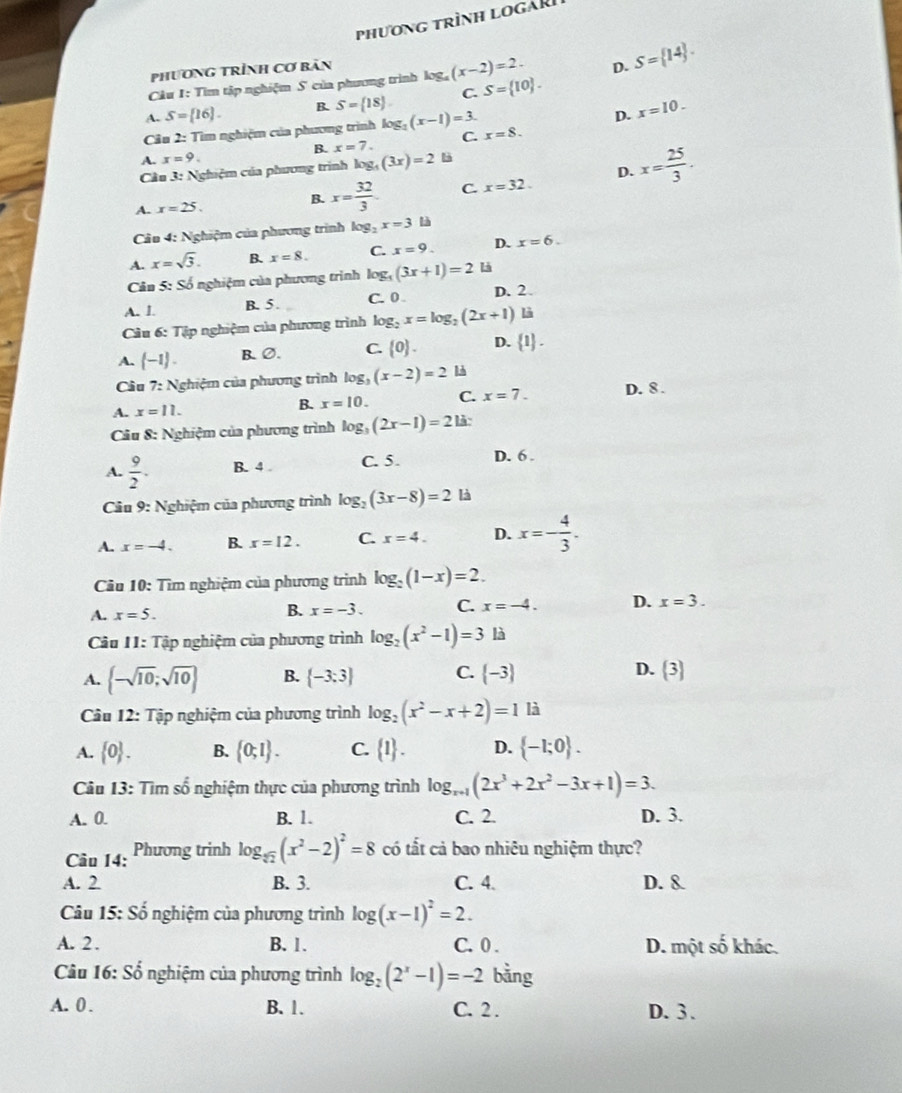 phương trình logàR
Phương trình Cơ bản
Cu 1: Tìm tập nghiệm S của phương trình log _4(x-2)=2. D. S= 14 .
A. S=[16]. B. S= 18 . C. S= 10 .
Câu 2: Tìm nghiệm của phương trình log _2(x-1)=3. x=8. D. x=10.
B. x=7. C.
A. x=9
Cầu 3: Nghiệm của phương trình log _5(3x)=2
D.
A. x=25. B. x= 32/3  C. x=32. x= 25/3 .
Câu 4: Nghiệm của phương trình log _2x=3 là
A. x=sqrt(3). B. x=8. C. x=9. D. x=6.
Cân 5: Số nghiệm của phương trình log _5(3x+1)=2 là
A. 1. B. 5 . C. 0 D. 2
Câu 6: Tập nghiệm của phương trình log _2x=log _2(2x+1) là
A. (-1). B、∅. C.  0 . D. 1 .
Cầu 7: Nghiệm của phương trình log _3(x-2)=2 là
A. x=11. B. x=10. C. x=7. D. 8 .
Câu 8: Nghiệm của phương trình log _3(2x-1)=2 là:
A.  9/2 . B. 4 . C. 5. D. 6 .
* Cầu 9: Nghiệm của phương trình log _2(3x-8)=2 là
A. x=-4. B. x=12. C. x=4. D. x=- 4/3 .
Cầu 10: Tìm nghiệm của phương trình log _2(1-x)=2.
A. x=5. B. x=-3. C. x=-4. D. x=3.
Câu 11: :  Tập nghiệm của phương trình log _2(x^2-1)=3 là
A.  -sqrt(10);sqrt(10) B.  -3:3 C.  -3 D.  3
Câu 12: Tập nghiệm của phương trình log _2(x^2-x+2)=1 là
A.  0 . B.  0;1 . C.  1 . D.  -1;0 .
Câu 13: Tìm số nghiệm thực của phương trình log _x+1(2x^3+2x^2-3x+1)=3.
A. 0. B. 1. C. 2. D. 3.
Câu 14: Phương trinh log _sqrt[5](2)(x^2-2)^2=8 có tất cả bao nhiêu nghiệm thực?
A. 2 B. 3. C. 4. D. &
Câu 15: Số nghiệm của phương trình log (x-1)^2=2.
A. 2 . B. 1. C. 0 . D. một số khác.
Câu 16: Số nghiệm của phương trình log _2(2^x-1)=-2 bằng
A. 0 . B. 1. C. 2 . D. 3 .