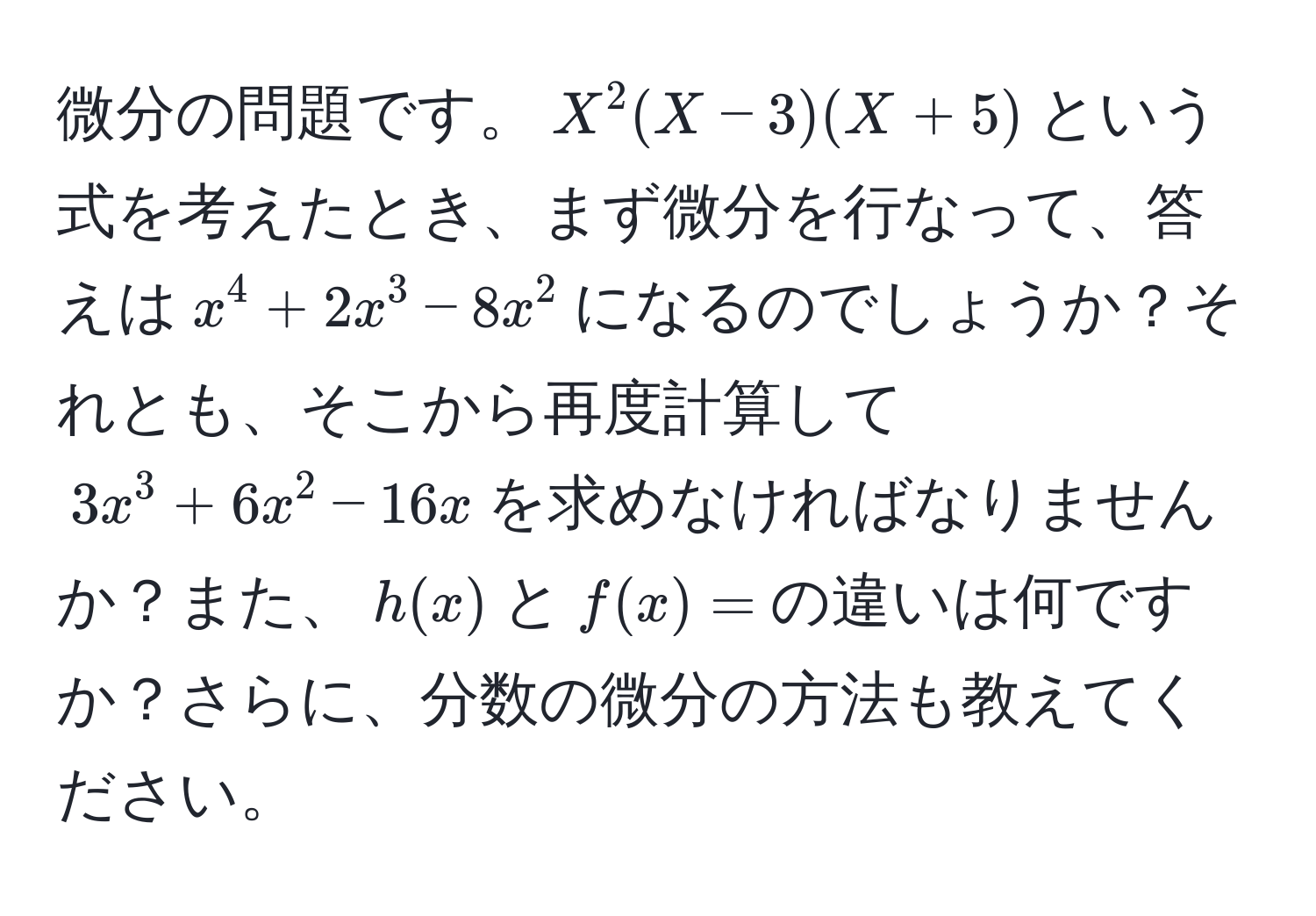 微分の問題です。$X^2(X-3)(X+5)$という式を考えたとき、まず微分を行なって、答えは$x^4 + 2x^3 - 8x^2$になるのでしょうか？それとも、そこから再度計算して$3x^3 + 6x^2 - 16x$を求めなければなりませんか？また、$h(x)$と$f(x)=$の違いは何ですか？さらに、分数の微分の方法も教えてください。