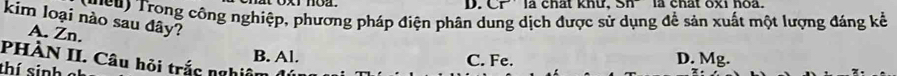 D. C ∠ T là chát khư, Sh la chat oxi hoa.
( u cu ) Trong công nghiệp, phương pháp điện phân dung dịch được sử dụng để sản xuất một lượng đáng kể
kim loại nào sau đây?
A. Zn.
PHÀN II. Câu hỏi trắc nghi ê B. Al. D. Mg.
C. Fe.
thí sinh