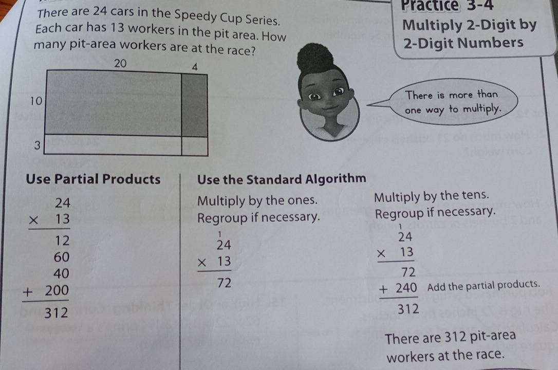 Practice 3-4
There are 24 cars in the Speedy Cup Series.
Multiply 2 -Digit by
Each car has 13 workers in the pit area. How
many pit-area workers are at the race? 2 -Digit Numbers
There is more than
one way to multiply.
Use Partial Products Use the Standard Algorithm
beginarrayr 24 * 13 hline 12 60 40 +200 hline 312endarray
Multiply by the ones. Multiply by the tens.
Regroup if necessary. Regroup if necessary.
beginarrayr 1 24 * 13 hline 72endarray
beginarrayr frac beginarrayr  1/24  * 13endarray 72 frac 312endarray
Add the partial products.
There are 312 pit-area
workers at the race.