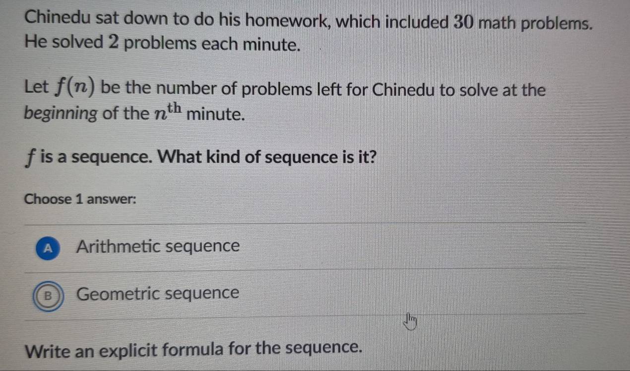 Chinedu sat down to do his homework, which included 30 math problems.
He solved 2 problems each minute.
Let f(n) be the number of problems left for Chinedu to solve at the
beginning of the n^(th) minute.
f is a sequence. What kind of sequence is it?
Choose 1 answer:
Arithmetic sequence
Geometric sequence
Write an explicit formula for the sequence.