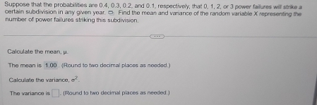 Suppose that the probabilities are 0.4, 0.3, 0.2, and 0.1, respectively, that 0, 1, 2, or 3 power failures will strike a 
certain subdivision in any given year. □ Find the mean and variance of the random variable X representing the 
number of power failures striking this subdivision. 
Calculate the mean, μ. 
The mean is 1,00. (Round to two decimal places as needed.) 
Calculate the variance, sigma^2. 
The variance is □ (Round to two decimal places as needed.)