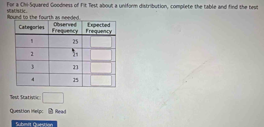 For a Chi-Squared Goodness of Fit Test about a uniform distribution, complete the table and find the test
statistic.
Round to the fourth as needed.
Test Statistic: □
Question Help: Read
Submit Question