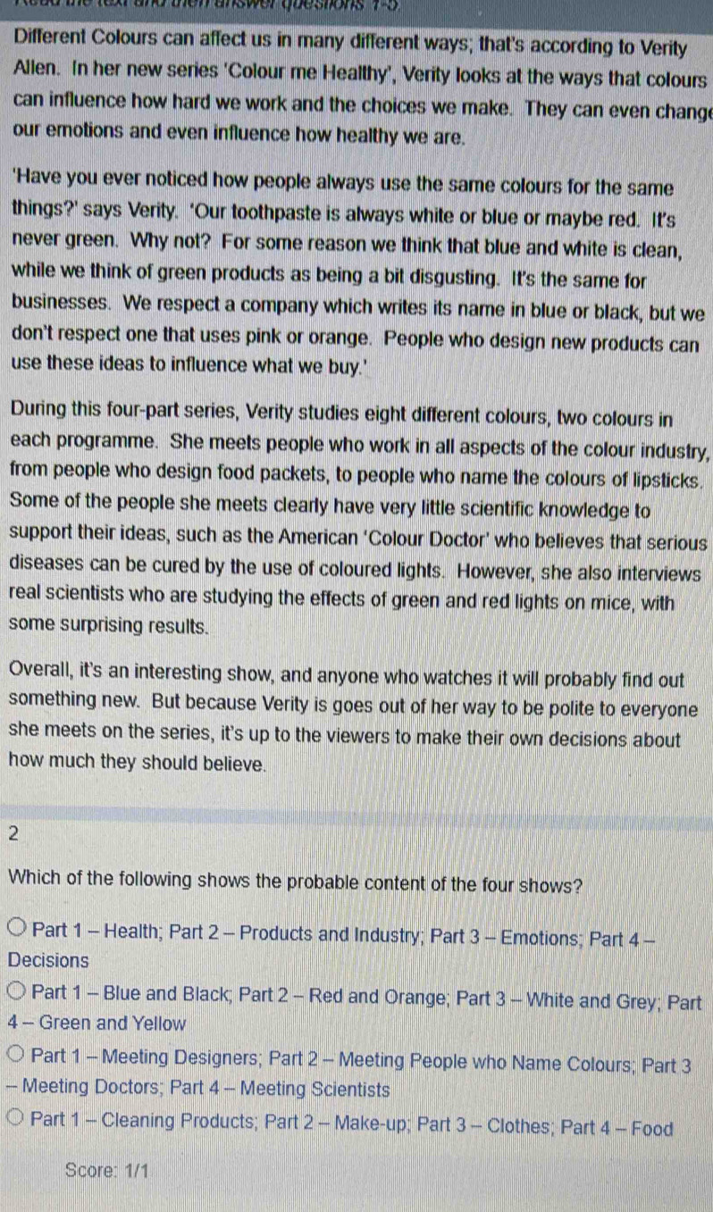 a te ter and men answer queshons no 
Different Colours can affect us in many different ways; that's according to Verity
Allen. In her new series 'Colour me Healthy', Verity looks at the ways that colours
can influence how hard we work and the choices we make. They can even chang
our emotions and even influence how healthy we are.
'Have you ever noticed how people always use the same colours for the same
things?’ says Verity. ‘Our toothpaste is always white or blue or maybe red. It’s
never green. Why not? For some reason we think that blue and white is clean,
while we think of green products as being a bit disgusting. It's the same for
businesses. We respect a company which writes its name in blue or black, but we
don't respect one that uses pink or orange. People who design new products can
use these ideas to influence what we buy.'
During this four-part series, Verity studies eight different colours, two colours in
each programme. She meets people who work in all aspects of the colour industry,
from people who design food packets, to people who name the colours of lipsticks.
Some of the people she meets clearly have very little scientific knowledge to
support their ideas, such as the American ‘Colour Doctor’ who believes that serious
diseases can be cured by the use of coloured lights. However, she also interviews
real scientists who are studying the effects of green and red lights on mice, with
some surprising results.
Overall, it's an interesting show, and anyone who watches it will probably find out
something new. But because Verity is goes out of her way to be polite to everyone
she meets on the series, it's up to the viewers to make their own decisions about
how much they should believe.
2
Which of the following shows the probable content of the four shows?
Part 1 - Health; Part 2 - Products and Industry; Part 3 - Emotions; Part 4 -
Decisions
Part 1 - Blue and Black; Part 2 - Red and Orange; Part 3 - White and Grey; Part
4 - Green and Yellow
Part 1 - Meeting Designers; Part 2 - Meeting People who Name Colours; Part 3
- Meeting Doctors; Part 4 - Meeting Scientists
Part 1 - Cleaning Products; Part 2 - Make-up; Part 3 - Clothes; Part 4 - Food
Score: 1/1
