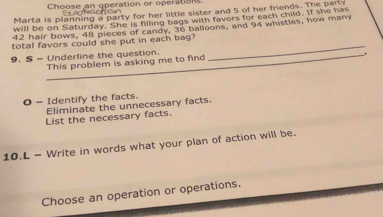 Choose an operation or operations. 
Marta is planning a party for her little sister and 5 of her friends. The party 
will be on Saturday. She is filling bags with favors for each child. If she has
42 hair bows, 48 pieces of candy, 36 balloons, and 94 whistles, how many 
total favors could she put in each bag? 
9. S - Underline the question. 
_ 
_ 
. 
This problem is asking me to find 
O - Identify the facts. 
Eliminate the unnecessary facts. 
List the necessary facts. 
10.L - Write in words what your plan of action will be. 
Choose an operation or operations.