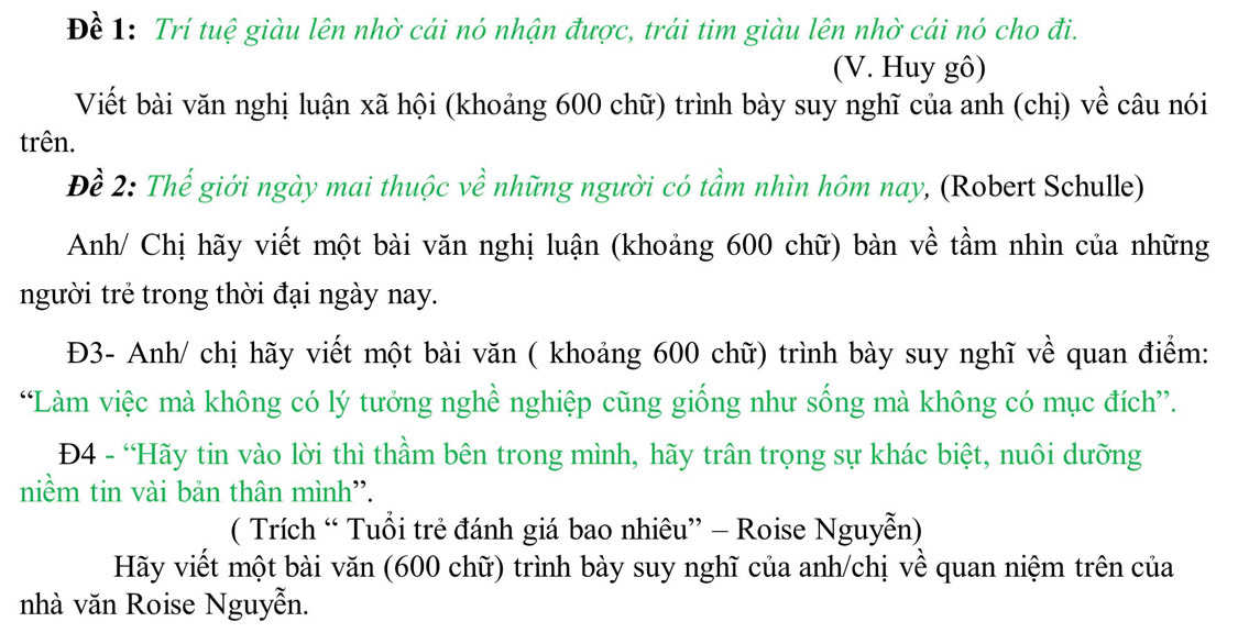 Đề 1: Trí tuệ giàu lên nhờ cái nó nhận được, trái tim giàu lên nhờ cái nó cho đi. 
(V. Huy gô) 
Viết bài văn nghị luận xã hội (khoảng 600 chữ) trình bày suy nghĩ của anh (chị) về câu nói 
trên. 
Đề 2: Thế giới ngày mai thuộc về những người có tầm nhìn hôm nay, (Robert Schulle) 
Anh/ Chị hãy viết một bài văn nghị luận (khoảng 600 chữ) bàn về tầm nhìn của những 
người trẻ trong thời đại ngày nay. 
Đ3- Anh/ chị hãy viết một bài văn ( khoảng 600 chữ) trình bày suy nghĩ về quan điểm: 
“Làm việc mà không có lý tưởng nghề nghiệp cũng giống như sống mà không có mục đích”. 
Đ4 - “Hãy tin vào lời thì thầm bên trong mình, hãy trân trọng sự khác biệt, nuôi dưỡng 
niềm tin vài bản thân mình''. 
( Trích “ Tuổi trẻ đánh giá bao nhiêu” - Roise Nguyễn) 
Hãy viết một bài văn (600 chữ) trình bày suy nghĩ của anh/chị về quan niệm trên của 
nhà văn Roise Nguyễn.