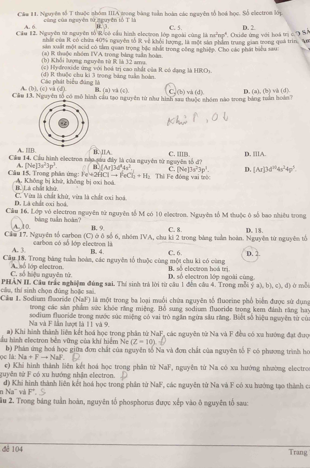 Cầu 11. Nguyên tố T thuộc nhóm IIIA trong bảng tuần hoàn các nguyên tố hoá học. Số electron lớp
cùng của nguyên tử nguyên tố T là
A. 6. B. 3. C. 5. D. 2.
Câu 12. Nguyên tử nguyên tố R có cầu hình electron lớp ngoài cùng là ns^2np^4. Oxide ứng với hoá trị c O SA
nhất của R có chứa 40% nguyên tố R về khối lượng, là một sản phầm trung gian trong quá trìn. ăm
sản xuất một acid có tầm quan trọng bậc nhất trong công nghiệp. Cho các phát biểu sau:
(a) R thuộc nhóm IVA trong bảng tuần hoàn.
(b) Khổi lượng nguyên tử R là 32 amu.
(c) Hydroxide ứng với hoá trị cao nhất của R có dạng là HRO3.
(d) R thuộc chu kì 3 trong bảng tuần hoàn.
Các phát biểu đúng là
A. (b), (c) và (d). B. (a) và (c). C, (b) và (d). D. (a), (b) và (d).
Câu 13. Nguyên tố có mô hình cầu tạo nguyên tử như hình sau thuộc nhóm nào trong bảng tuần hoàn?
A. IIB. B. IIA. C. IIIB. D. IIIA.
Cầu 14. Cầu hình electron nào sau đây là của nguyên tử nguyên tố d?
A. [Ne]3s^23p^3. B. [Ar]3d^84s^2. C. [Ne]3s^23p^1.
D. [Ar]3d^(10)4s^24p^5.
Câu 15. Trong phản ứng: Fe +2HCl → Fe Cl_2+H_2 Thì Fe đóng vai trò:
A. Không bị khử, không bị oxi hoá.
B. Là chất khử.
C. Vừa là chất khử, vừa là chất oxi hoá.
D. Là chất oxi hoá.
Câu 16. Lớp vỏ electron nguyên tử nguyên tố M có 10 electron. Nguyên tố M thuộc ô số bao nhiêu trong
bảng tuần hoàn?
A. 10. B. 9. C. 8. D. 18.
Câu 17. Nguyên tố carbon (C) ở ô số 6, nhóm IVA, chu kì 2 trong bảng tuần hoàn. Nguyên tử nguyên tố
carbon có số lớp electron là
A. 3. B. 4. C. 6.
D. 2.
Câu 18. Trong bảng tuần hoàn, các nguyên tố thuộc cùng một chu kì có cùng
A. số lớp electron. B. số electron hoá trị.
C. số hiệu nguyên tử. D. số electron lớp ngoài cùng.
PHÀN II. Câu trắc nghiệm đúng sai. Thí sinh trả lời từ câu 1 đến câu 4. Trong mỗi ý a), b), c), d) ở mỗi
câu, thí sinh chọn đúng hoặc sai.
Câu 1. Sodium fluoride (NaF) là một trong ba loại muối chứa nguyên tố fluorine phổ biến được sử dụng
trong các sản phẩm sức khỏe răng miệng. Bổ sung sodium fluoride trong kem đánh răng hay
sodium fluoride trong nước súc miệng có vai trò ngăn ngừa sâu răng. Biết số hiệu nguyên từ của
Na và F lần lượt là 11 và 9.
a) Khi hình thành liên kết hoá học trong phân tử NaF, các nguyên tử Na và F đều có xu hướng đạt được
hầu hình electron bền vững của khí hiếm Ne (Z=10).
b) Phản ứng hoá học giữa đơn chất của nguyên tố Na và đơn chất của nguyên tố F có phương trình ho
ọc là: Na+Fto NaF
c) Khi hình thành liên kết hoá học trong phân từ NaF, nguyên tử Na có xu hướng nhường electro
guyên tử F có xu hướng nhận electron.
d) Khi hình thành liên kết hoá học trong phân tử NaF, các nguyên tử Na và F có xu hướng tạo thành ca
n Na¯ và F^+.
âu 2. Trong bảng tuần hoàn, nguyên tố phosphorus được xếp vào ô nguyên tố sau:
đề 104
Trang