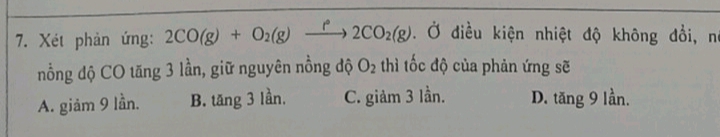 Xét phản ứng: 2CO(g)+O_2(g)xrightarrow f2CO_2(g). Ở điều kiện nhiệt độ không đổi, nó
nồng độ CO tăng 3 lần, giữ nguyên nồng độ O_2 thì tốc độ của phản ứng sẽ
A. giảm 9 lần. B. tăng 3 lần. C. giảm 3 lần. D. tăng 9 lần.