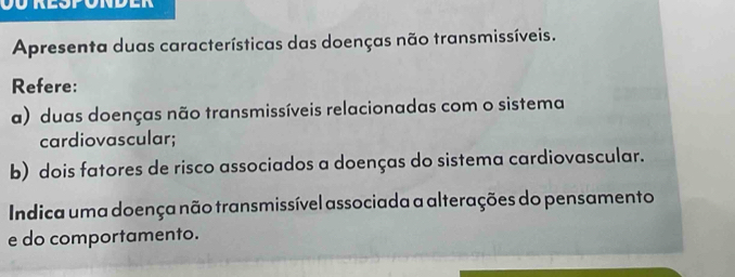 Apresenta duas características das doenças não transmissíveis. 
Refere: 
a) duas doenças não transmissíveis relacionadas com o sistema 
cardiovascular; 
b) dois fatores de risco associados a doenças do sistema cardiovascular. 
Indica uma doença não transmissível associada a alterações do pensamento 
e do comportamento.