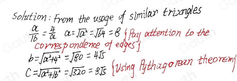 solution: From the usage of similar triangles
 a/16 = 4/a  a=sqrt(a^2)=sqrt(64)=8 Pay attention to the 
cornespondence of edges?
b=sqrt(x^2+4^2)=sqrt(80)=4sqrt(5)
c=sqrt(a^2+1b^2)=sqrt(320)=8sqrt(5) Jusing Pythago rean theorem