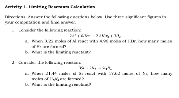 Activity 1. Limiting Reactants Calculation 
Directions: Answer the following questions below. Use three significant figures in 
your computation and final answer. 
1. Consider the following reaction:
2Al+6Hbrto 2AlBr_3+3H_2
a. When 3.22 moles of Al react with 4.96 moles of HBr, how many moles 
of H_2 are formed? 
b. What is the limiting reactant? 
2. Consider the following reaction:
3Si+2N_2to Si_3N_4
a. When 21.44 moles of Si react with 17.62 moles of N_2 , how many 
moles of Si_3N_4 are formed? 
b. What is the limiting reactant?