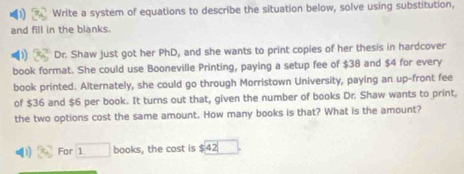 Write a system of equations to describe the situation below, solve using substitution, 
and fill in the blanks. 
D Dr. Shaw just got her PhD, and she wants to print copies of her thesis in hardcover 
book format. She could use Booneville Printing, paying a setup fee of $38 and $4 for every 
book printed. Alternately, she could go through Morristown University, paying an up-front fee 
of $36 and $6 per book. It turns out that, given the number of books Dr. Shaw wants to print, 
the two options cost the same amount. How many books is that? What is the amount? 
1 For □ books, the cost is $42