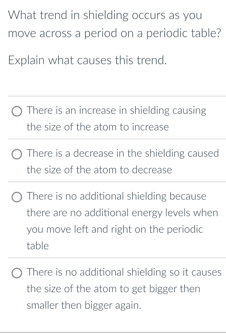 What trend in shielding occurs as you
move across a period on a periodic table?
Explain what causes this trend.
There is an increase in shielding causing
the size of the atom to increase
There is a decrease in the shielding caused
the size of the atom to decrease
There is no additional shielding because
there are no additional energy levels when
you move left and right on the periodic
table
There is no additional shielding so it causes
the size of the atom to get bigger then
smaller then bigger again.