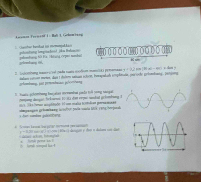 Asesmen Formatif 1 : Bab 1. Gelombang
1. Gambar berikut ini menunjukkan
gelombang longitudinal. jika frekuensi
gelombang 60 Hz, Hitung cepat rambat
gelombang ini, 80 cm
2. Gelombang transversal pada suatu medium memiliki persamaan y=0.2sin (50π t-π x).xdan
dalam satuan meter, dan t dalam satuan sckon, berapakah amplitude, periode gelombang, panjang
gelombang, pat perambatan gelombang
3. Suatu gelombang berjalan merambat pada tali yang sangat
panjang dengan frekuensi 10 Hz dan cepat rambat gelombang
m/s. Jika besar amplitudo 10 cm maka tentukan persamaan
simpangan gelombang tersebut pada suatu titik yang berjara
x dari sumber gelombang.
4. Seatas kawat bergetar menurat persamaan
y=0.50sin (π /3x) cos (40π 1) dengan y dan x dalam cm dan
t dislam sekan, lstunglah
a. Jaraki perut ko -3
b Jarak simpul ke 4