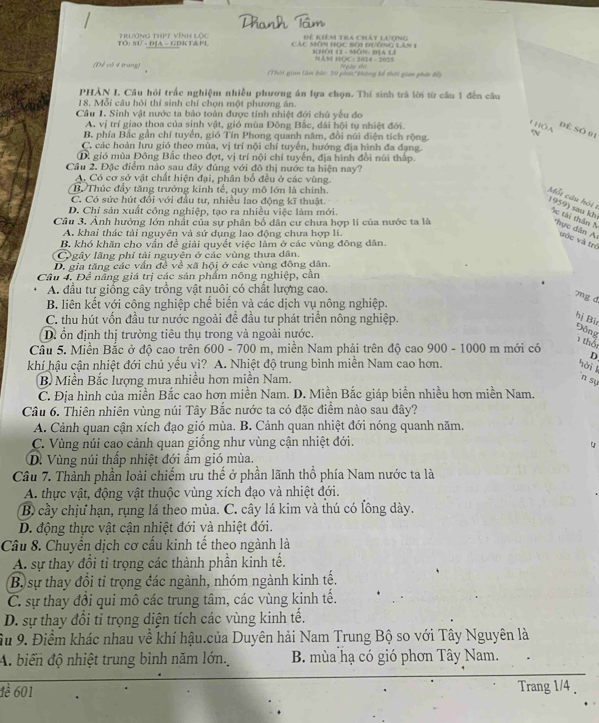 Trường ThPT vĩnh lộc Đề Kiêm tra Chất lượng
TÔ: Sử - ĐịA - GDKT&PL CáC MôN Học Bởi đưỡng lăn 1
KHOI 12 - MÔN: ĐIA Li
NAM HOC: 2024 - 2025
(Để có 4 trang)
Thời gian làm bởi: 50 phú, không kế thời gian gán Bề)
PHÀN I. Câu hỏi trắc nghiệm nhiều phương án lựa chọn. Thí sinh trả lời từ cầu 1 đến câu
18. Mỗi câu hỏi thí sinh chỉ chọn một phương án.
Câu 1. Sinh vật nước ta bảo toàn được tính nhiệt đới chủ yếu đo
A. vị trí giao thoa của sinh vật, gió mùa Đông Bắc, đải hội tụ nhiệt đới.
T hóa N
Đề Số 01
B. phía Bắc gần chí tuyển, gió Tín Phong quanh năm, đổi núi diện tích rộng.
C. các hoàn lưu gió theo mùa, vị trí nội chí tuyến, hướng địa hình đa đạng.
D. gió mùa Đông Bắc theo đợt, vị trí nội chí tuyến, địa hình đồi núi thấp.
Câu 2. Đặc điểm nào sau đây đúng với đô thị nước ta hiện nay?
A. Có cơ sở vật chất hiện đại, phân bố đều ở các vùng.
B. Thúc đầy tăng trưởng kinh tế, quy mô lớn là chính.
Mỗi câu hỏi t
C. Có sức hút đổi với đầu tư, nhiều lao động kĩ thuật.
D. Chỉ sản xuất công nghiệp, tạo ra nhiều việc làm mới.
Câu 3. Ảnh hưởng lớn nhất của sự phân bố dân cư chưa hợp lí của nước ta là
1959) sau kh ộc tài thân N *hực dân A ước và trở
A. khai thác tài nguyên và sử dụng lao động chưa hợp lí.
B. khó khăn cho vấn đề giải quyết việc làm ở các vùng đông dân.
C gây lãng phí tài nguyên ở các vùng thưa dân.
D. gia tăng các vấn đề về xã hội ở các vùng đông dân.
Câu 4. Để nâng giá trị các sản phẩm nông nghiệp, cần
A. đầu tư giống cây trồng vật nuôi có chất lượng cao.
yng d
B. liên kết với công nghiệp chế biến và các dịch vụ nông nghiệp.
C. thu hút vốn đầu tư nước ngoài để đầu tư phát triển nông nghiệp.
hị Bì
D. ổn định thị trường tiêu thụ trong và ngoài nước.
Đông
1 thốt
Câu 5. Miền Bắc ở độ cao trên  600 - 700 m, miền Nam phải trên độ cao 900 - 1000 m mới có
D
khí hậu cận nhiệt đới chủ yếu vì? A. Nhiệt độ trung bình miền Nam cao hơn. hời k
B Miền Bắc lượng mưa nhiều hơn miền Nam. `n sự
C. Địa hình của miền Bắc cao hơn miền Nam. D. Miền Bắc giáp biển nhiều hơn miền Nam.
Câu 6. Thiên nhiên vùng núi Tây Bắc nước ta có đặc điểm nào sau đây?
A. Cảnh quan cận xích đạo gió mùa. B. Cảnh quan nhiệt đới nóng quanh năm.
C. Vùng núi cao cảnh quan giống như vùng cận nhiệt đới.
4
D. Vùng núi thấp nhiệt đới ẩm gió mùa.
Câu 7. Thành phần loài chiếm ưu thế ở phần lãnh thổ phía Nam nước ta là
A. thực vật, động vật thuộc vùng xích đạo và nhiệt đới.
B cầy chịư hạn, rụng lá theo mùa. C. cây lá kim và thú có lông dày.
D. động thực vật cận nhiệt đới và nhiệt đới.
Câu 8. Chuyển dịch cơ cấu kinh tế theo ngành là
A. sự thay đổi tỉ trọng các thành phần kinh tế.
B. sự thay đổi tỉ trọng đác ngành, nhóm ngành kinh tế.
C. sự thay đổi qui mô các trung tâm, các vùng kinh tế.
D. sự thay đổi tỉ trọng diện tích các vùng kinh tế.
Âu 9. Điểm khác nhau về khí hậu.của Duyên hải Nam Trung Bộ so với Tây Nguyên là
A. biển độ nhiệt trung bình năm lớn. B. mùa hạ có gió phơn Tây Nam.
1ể 601
Trang 1/4 .