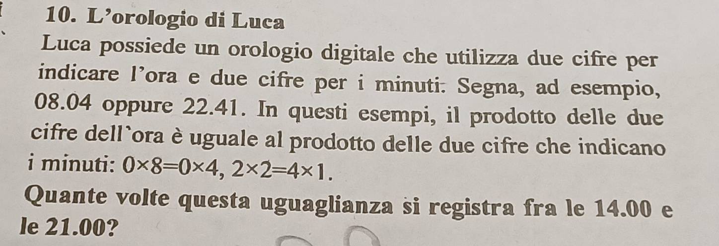 L’orologio di Luca 
Luca possiede un orologio digitale che utilizza due cifre per 
indicare l’ora e due cifre per i minuti. Segna, ad esempio,
08.04 oppure 22.41. In questi esempi, il prodotto delle due 
cifre dell`ora è uguale al prodotto delle due cifre che indicano 
i minuti: 0* 8=0* 4,2* 2=4* 1. 
Quante volte questa uguaglianza si registra fra le 14.00 e 
le 21.00?