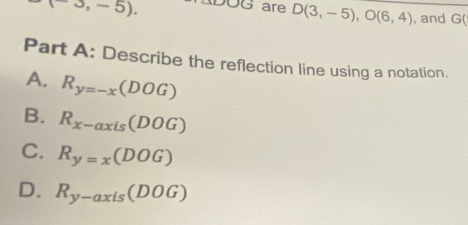 (-3,-5). ADOG are D(3,-5), O(6,4) , and G (
Part A: Describe the reflection line using a notation.
A. R_y=-x(DOG)
B. R_x-axis(DOG)
C. R_y=x(DOG)
D. R_y-axis(DOG)