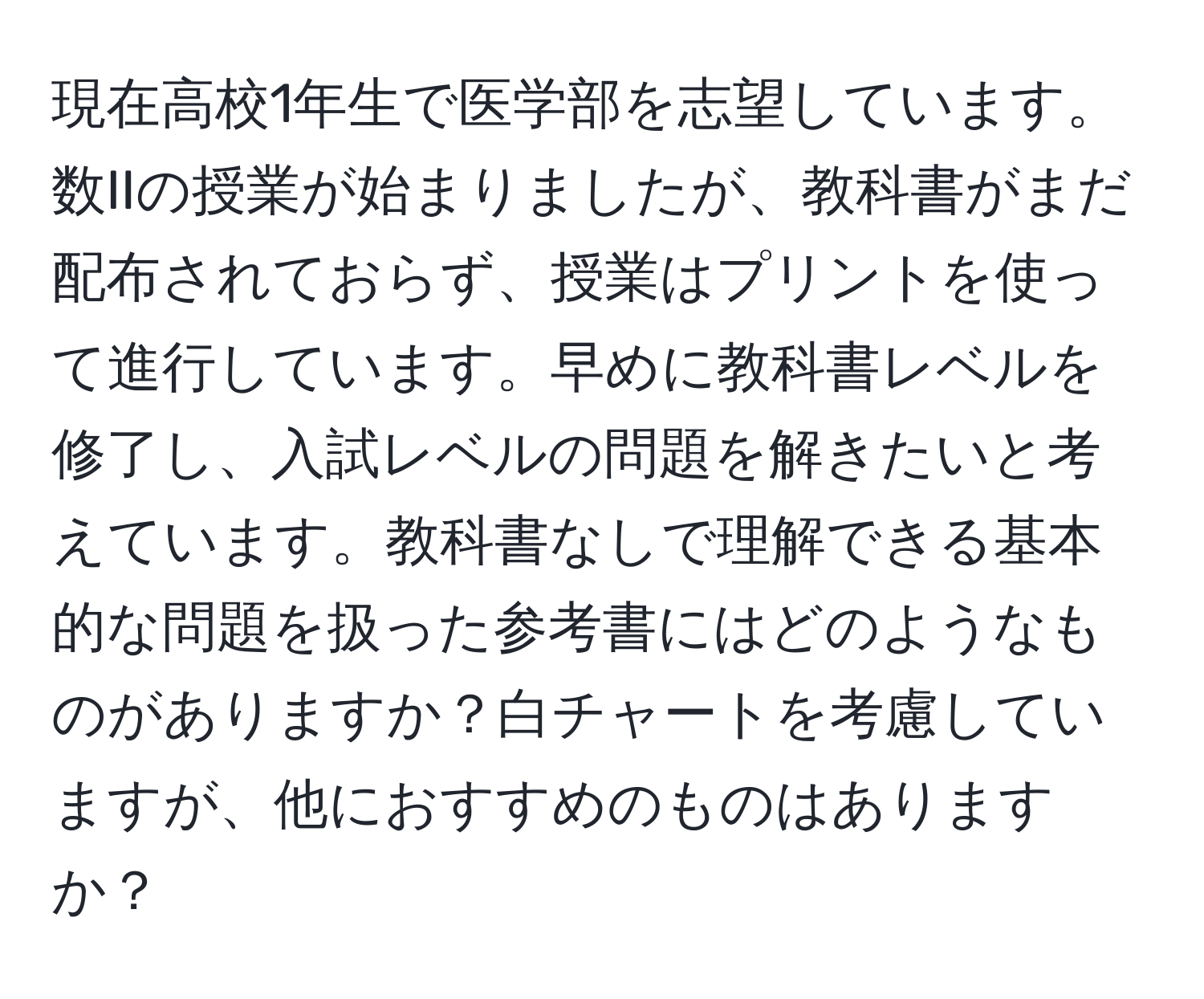 現在高校1年生で医学部を志望しています。数IIの授業が始まりましたが、教科書がまだ配布されておらず、授業はプリントを使って進行しています。早めに教科書レベルを修了し、入試レベルの問題を解きたいと考えています。教科書なしで理解できる基本的な問題を扱った参考書にはどのようなものがありますか？白チャートを考慮していますが、他におすすめのものはありますか？