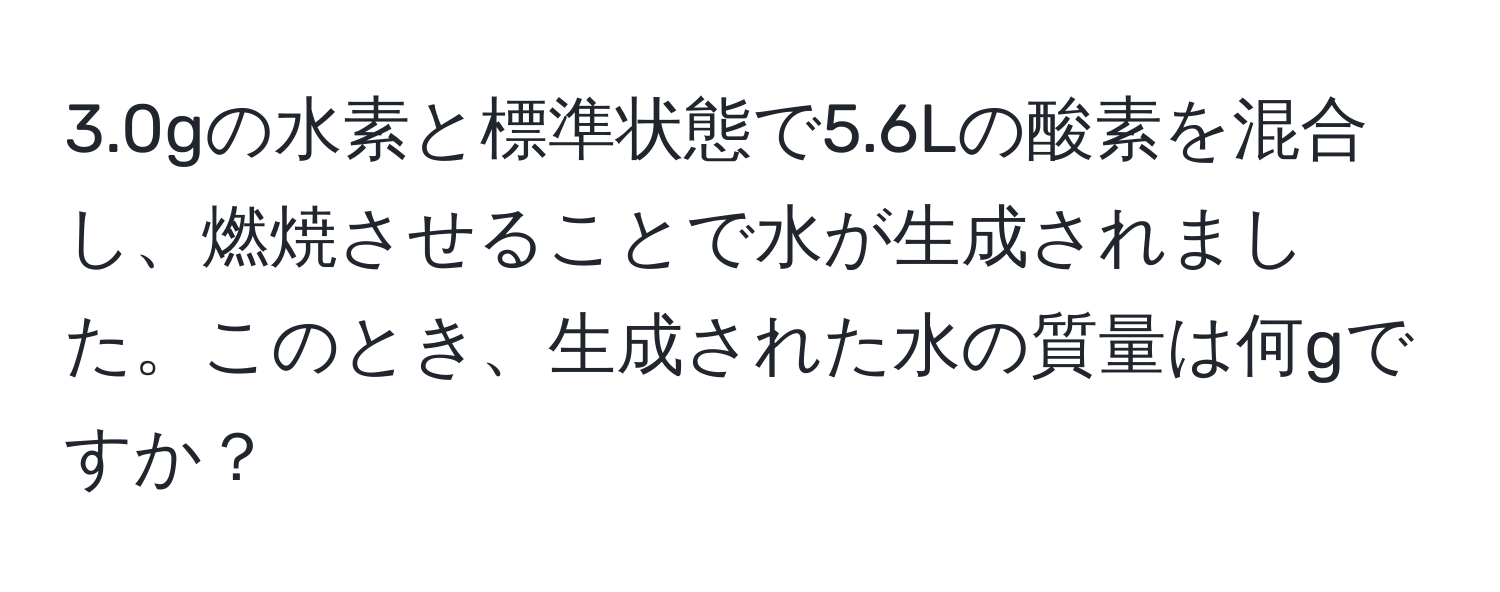 3.0gの水素と標準状態で5.6Lの酸素を混合し、燃焼させることで水が生成されました。このとき、生成された水の質量は何gですか？