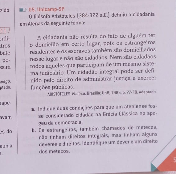 zido ≡ 05. Unicamp-SP 
O filósofo Aristóteles (384-322 a.C.) definiu a cidadania 
em Atenas da seguinte forma: 
11 
rdi- A cidadania não resulta do fato de alguém ter 
tros o domicílio em certo lugar, pois os estrangeiros 
bate residentes e os escravos também são domiciliados 
po- nesse lugar e não são cidadãos. Nem são cidadãos 
ssim todos aqueles que participam de um mesmo siste- 
ma judiciário. Um cidadão integral pode ser defi- 
grego. nido pelo direito de administrar justiça e exercer 
ptado. funções públicas. 
ARISTÓTELES. Política. Brasília: UnB, 1985. p. 77 - 78. Adaptado. 
espe- 
a. Indique duas condições para que um ateniense fos- 
avam se considerado cidadão na Grécia Clássica no apo- 
geu da democracia. 
es do b. Os estrangeiros, também chamados de metecos, 
não tinham direitos integrais, mas tinham alguns 
eunia deveres e direitos. Identifique um dever e um direito 

dos metecos. 
5