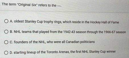 The term 'Original Six" refers to the ---.
A. oldest Stanley Cup trophy rings, which reside in the Hockey Hall of Fame
B. NHL teams that played from the 1942-43 season through the 1966-67 season
C. founders of the NHL, who were all Canadian politicians
D. starting lineup of the Toronto Arenas, the first NHL Stanley Cup winner