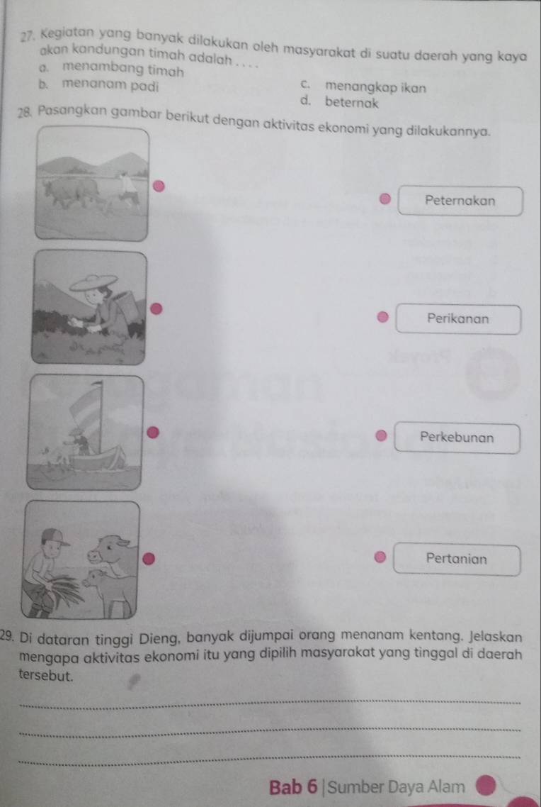 Kegiatan yang banyak dilakukan oleh masyarakat di suatu daerah yang kaya
akan kandungan timah adalah . . . .
a. menambang timah
c. menangkap ikan
b. menanam padi d. beternak
28. Pasangkan gambar berikut dengan aktivitas ekonomi yang dilakukannya.
Peternakan
Perikanan
Perkebunan
Pertanian
29. Di dataran tinggi Dieng, banyak dijumpai orang menanam kentang. Jelaskan
mengapa aktivitas ekonomi itu yang dipilih masyarakat yang tinggal di daerah
tersebut.
_
_
_
Bab 6|Sumber Daya Alam