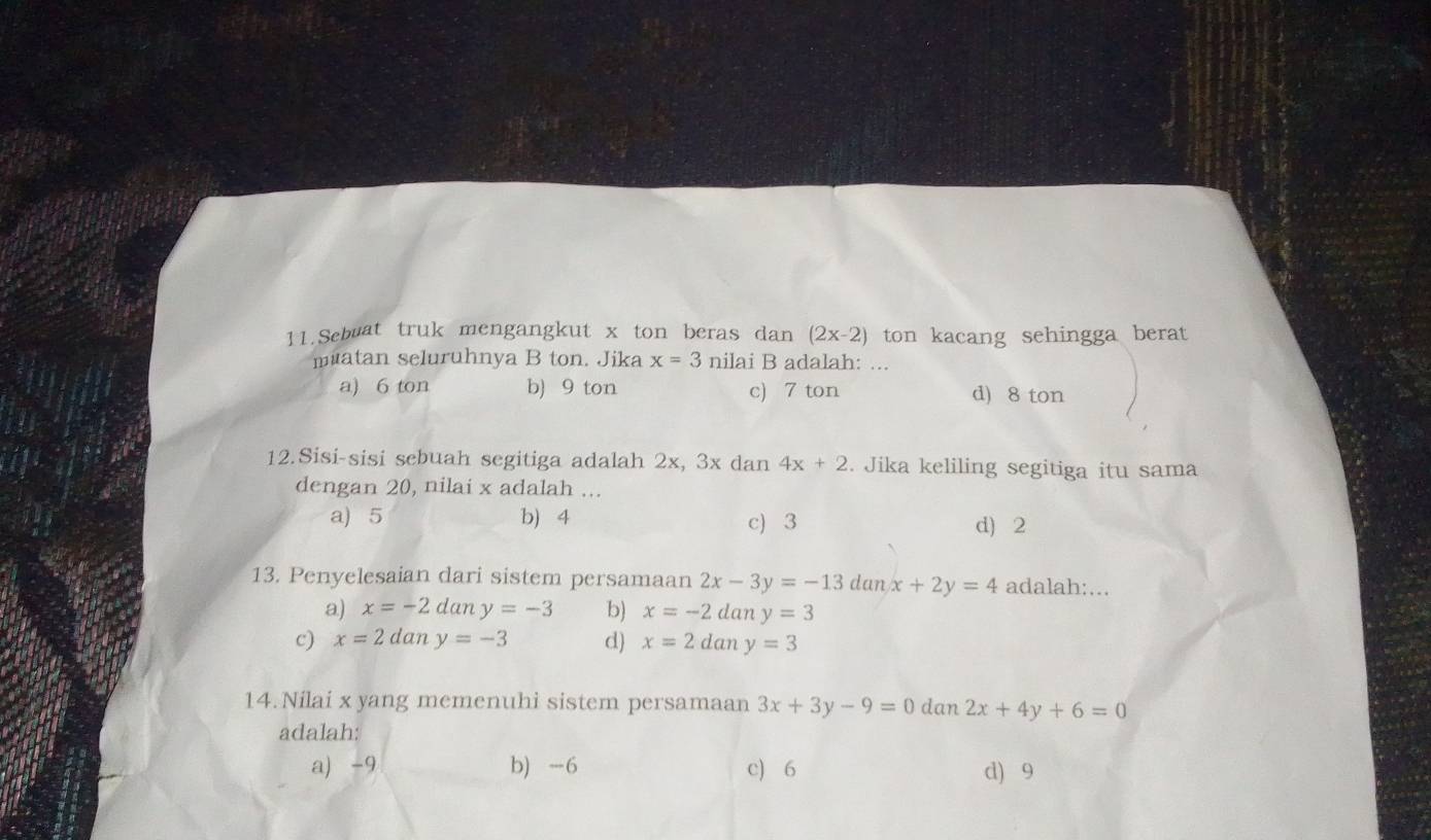 Sebuat truk mengangkut x ton beras dan (2x-2) ton kacang sehingga berat
muatan seluruhnya B ton. Jika x=3 nilai B adalah: ...
a) 6 ton b) 9 ton c) 7 ton
d) 8 ton
12.Sisi-sisi sebuah segitiga adalah 2x, 3x dan 4x+2. Jika keliling segitiga itu sama
dengan 20, nilai x adalah ...
a) 5 b) 4 c) 3 d) 2
13. Penyelesaian dari sistem persamaan 2x-3y=-13danx+2y=4 adalah:...
a) x=-2dany=-3 b) x=-2dany=3
c) x=2dany=-3 d) x=2dany=3
14.Nilai x yang memenuhi sistem persamaan 3x+3y-9=0 dan 2x+4y+6=0
adalah:
a) -9 b) -6 c) 6 d) 9