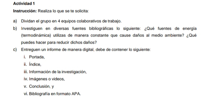 Actividad 1 
Instrucción: Realiza lo que se te solicita: 
a) Dividan el grupo en 4 equipos colaborativos de trabajo. 
b) Investiguen en diversas fuentes bibliográficas lo siguiente: ¿Qué fuentes de energía 
(termodinámica) utilizas de manera constante que cause daños al medio ambiente? ¿Qué 
puedes hacer para reducir dichos daños? 
c) Entreguen un informe de manera digital, debe de contener lo siguiente: 
i. Portada, 
ii. Índice, 
iii. Información de la investigación, 
iv. Imágenes o videos, 
v. Conclusión, y 
vi. Bibliografía en formato APA.