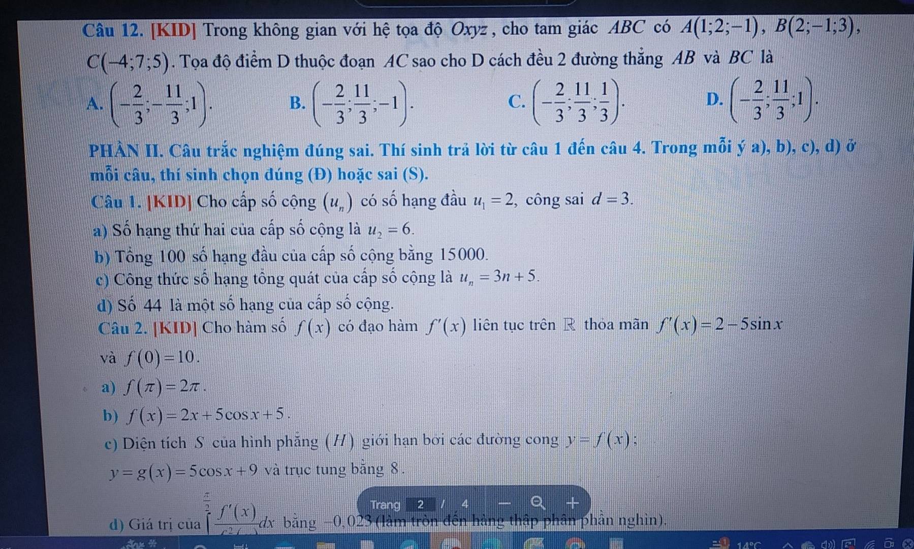 [KID] Trong không gian với hệ tọa độ Oxyz , cho tam giác ABC có A(1;2;-1),B(2;-1;3),
C(-4;7;5). Tọa độ điểm D thuộc đoạn AC sao cho D cách đều 2 đường thẳng AB và BC là
A. (- 2/3 ;- 11/3 ;1). (- 2/3 ; 11/3 ;-1). (- 2/3 ; 11/3 ; 1/3 ). (- 2/3 ; 11/3 ;1).
B.
C.
D.
PHẢN II. Câu trắc nghiệm đúng sai. Thí sinh trả lời từ câu 1 đến câu 4. Trong mỗi ý a), b), c), d) ở
mỗi câu, thí sinh chọn đúng (Đ) hoặc sai (S).
Câu 1. [KID| Cho cấp số cộng (u_n) có số hạng đầu u_1=2 , công sai d=3.
a) Số hạng thứ hai của cấp số cộng là u_2=6.
b) Tổng 100 số hạng đầu của cấp số cộng bằng 15000.
c) Công thức số hạng tổng quát của cấp số cộng là u_n=3n+5.
d) Số 44 là một số hạng của cấp số cộng.
Câu 2. [KID] Cho hàm số f(x) có đạo hàm f'(x) liên tục trên R thỏa mãn f'(x)=2-5sin x
và f(0)=10
a) f(π )=2π .
b) f(x)=2x+5cos x+5
c) Diện tích S của hình phẵng (H) giới hạn bởi các đường cong y=f(x);
y=g(x)=5cos x+9 và trục tung bằng 8.
Trang 2
d) Giá trị của ∈tlimits _0^((frac π)2) f'(x)/csc^2x dx bằng −0,023 (làm tròn đến hàng thập phân phần nghìn).