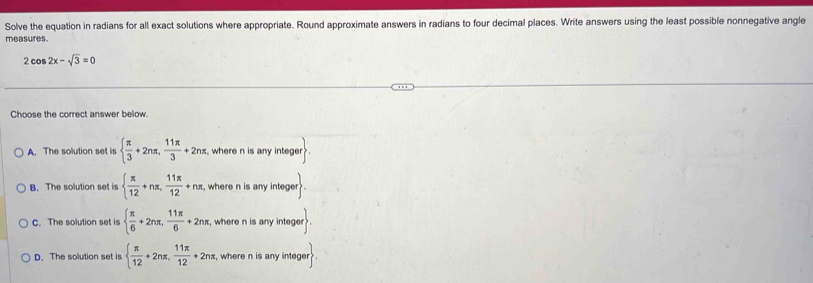 Solve the equation in radians for all exact solutions where appropriate. Round approximate answers in radians to four decimal places. Write answers using the least possible nonnegative angle
measures.
2cos 2x-sqrt(3)=0
Choose the correct answer below.
A. The solution set is   π /3 +2nπ , 11π /3 +2nπ , where n is any integer.
B. The solution set is   π /12 +nπ , 11π /12 +nπ , , where n is any integer
C. The solution set is   π /6 +2nπ , 11π /6 +2nπ , , where n is any integer
D. The solution set is   π /12 +2nπ , 11π /12 +2nπ , where n is any integer