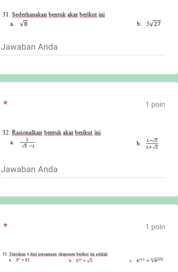 Sederhanakan bentuk akar berikut ini
a. sqrt(8) b. 5sqrt(27)
Jawaban Anda
*
1 poin
32. Rasionalkan bentuk akar berikut ini
a.  1/sqrt(3)-1   (1-sqrt(2))/1+sqrt(2) 
b.
Jawaban Anda
*
1 poin
33. Tentukan x dari persamaan eksponen berikut ini adalah
a. 3^x=81 b. 5^(2x)=sqrt(5) C. 4^(x+2)=sqrt[4](8^(x+5))