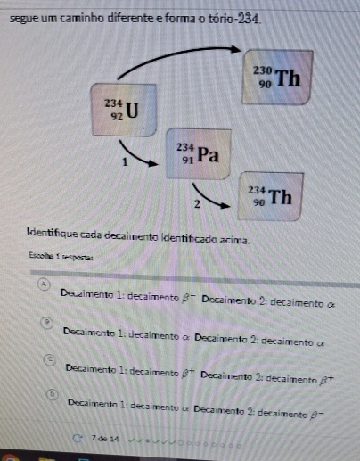 segue um caminho diferente e forma o tório-234.
Identifique cada decaimento identificado acima.
Escolha 1 resposta:
Decaimento 1: decaimento beta^- Decaimento 2: decaimento o
Decaimento 1: decaimento o: Decaímento 2: decaimento o
Decaimento 1: decalmento beta^+ Decaimento 2: decaimento beta^-
Decaimento 1: decaimento o Decaimento 2: decaimento θ

7 de 14 ρá。。σ。。